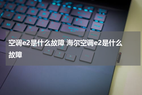 空调e2是什么故障 海尔空调e2是什么故障