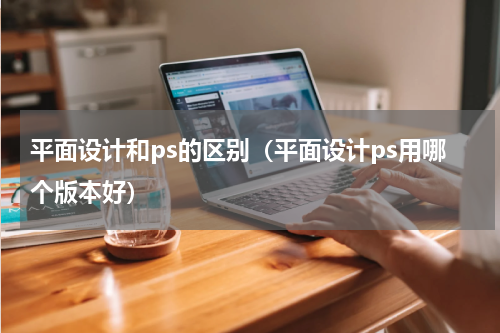 平面设计和ps的区别（平面设计ps用哪个版本好）