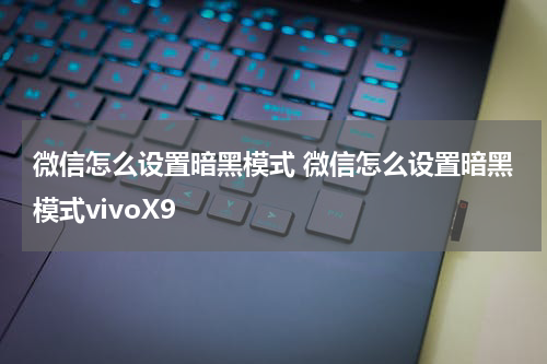 微信怎么设置暗黑模式 微信怎么设置暗黑模式vivoX9