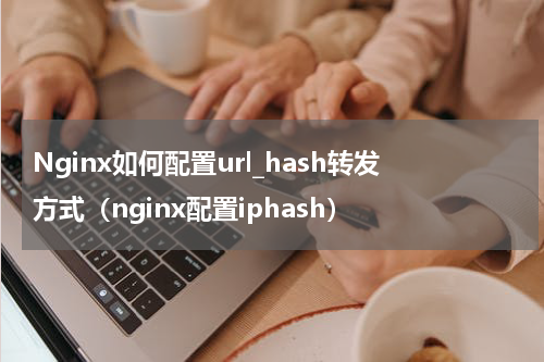 Nginx如何配置url_hash转发方式（nginx配置iphash）