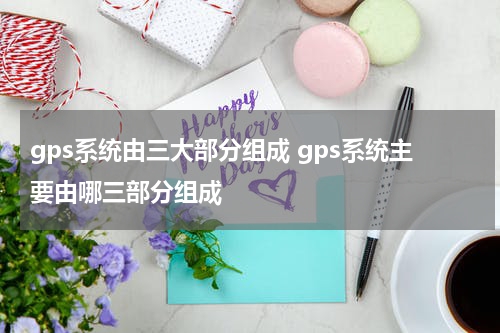 gps系统由三大部分组成 gps系统主要由哪三部分组成