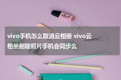 vivo手机怎么取消云相册 vivo云相册删除照片手机会同步么