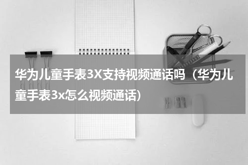 华为儿童手表3X支持视频通话吗（华为儿童手表3x怎么视频通话）