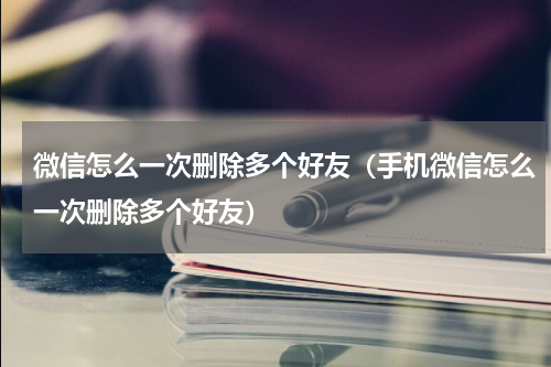 微信怎么一次删除多个好友（手机微信怎么一次删除多个好友）