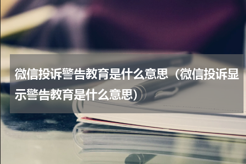 微信投诉警告教育是什么意思（微信投诉显示警告教育是什么意思）