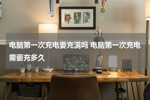 电脑第一次充电要充满吗 电脑第一次充电需要充多久