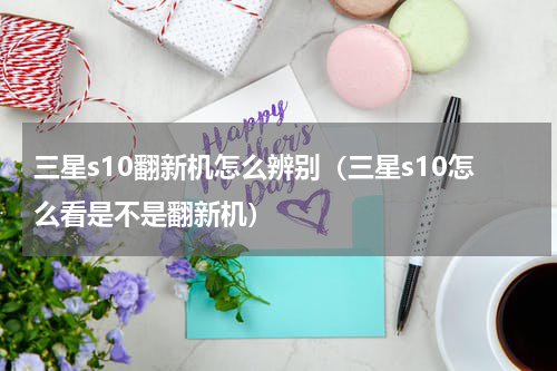 三星s10翻新机怎么辨别（三星s10怎么看是不是翻新机）
