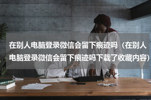 在别人电脑登录微信会留下痕迹吗（在别人电脑登录微信会留下痕迹吗下载了收藏内容）