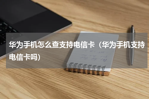 华为手机怎么查支持电信卡（华为手机支持电信卡吗）