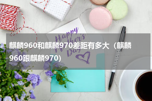 麒麟960和麒麟970差距有多大（麒麟960跟麒麟970）