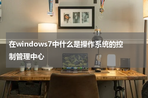 在windows7中什么是操作系统的控制管理中心