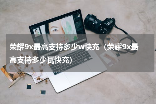 荣耀9x最高支持多少w快充（荣耀9x最高支持多少瓦快充）