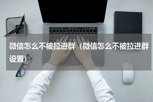微信怎么不被拉进群（微信怎么不被拉进群设置）