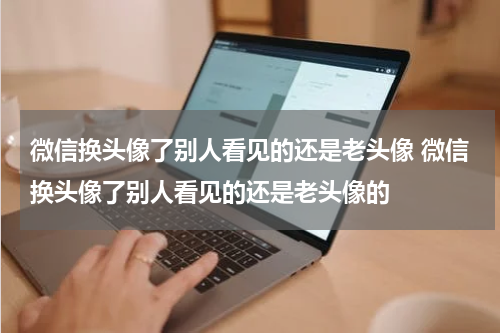 微信换头像了别人看见的还是老头像 微信换头像了别人看见的还是老头像的