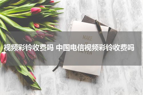 视频彩铃收费吗 中国电信视频彩铃收费吗