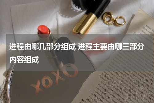进程由哪几部分组成 进程主要由哪三部分内容组成
