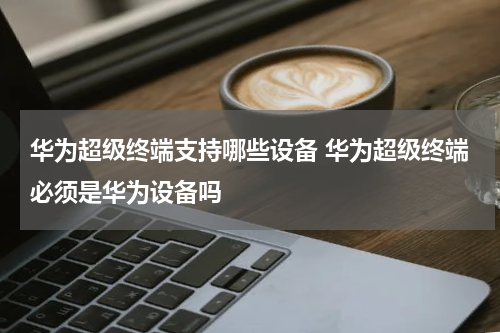 华为超级终端支持哪些设备 华为超级终端必须是华为设备吗