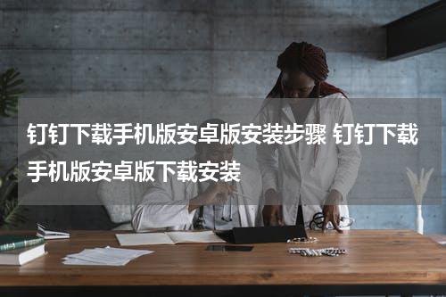 钉钉下载手机版安卓版安装步骤 钉钉下载手机版安卓版下载安装