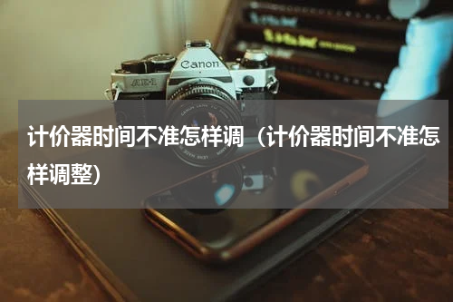 计价器时间不准怎样调（计价器时间不准怎样调整）