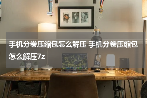 手机分卷压缩包怎么解压 手机分卷压缩包怎么解压7z