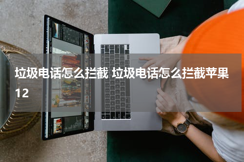 垃圾电话怎么拦截 垃圾电话怎么拦截苹果12