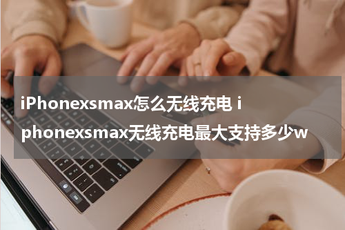 iPhonexsmax怎么无线充电 iphonexsmax无线充电最大支持多少w