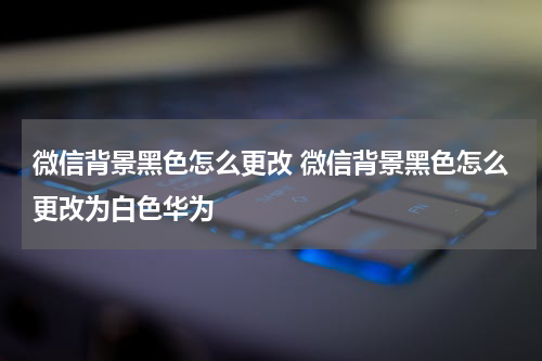 微信背景黑色怎么更改 微信背景黑色怎么更改为白色华为