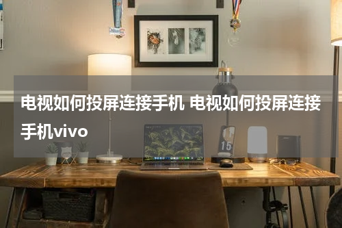 电视如何投屏连接手机 电视如何投屏连接手机vivo