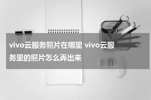 vivo云服务照片在哪里 vivo云服务里的照片怎么弄出来