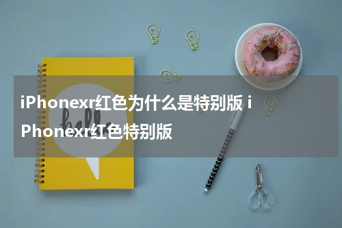 iPhonexr红色为什么是特别版 iPhonexr红色特别版