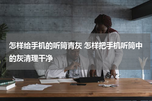 怎样给手机的听筒青灰 怎样把手机听筒中的灰清理干净