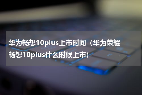 华为畅想10plus上市时间（华为荣耀畅想10plus什么时候上市）