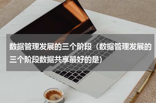数据管理发展的三个阶段（数据管理发展的三个阶段数据共享最好的是）