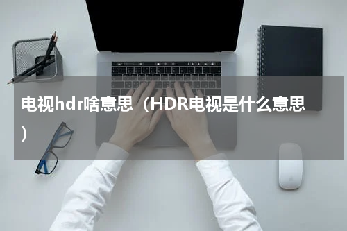 电视hdr啥意思（HDR电视是什么意思）