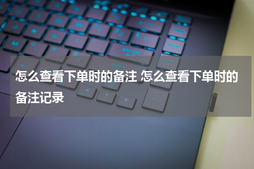怎么查看下单时的备注 怎么查看下单时的备注记录