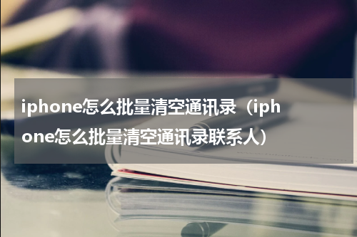 iphone怎么批量清空通讯录（iphone怎么批量清空通讯录联系人）