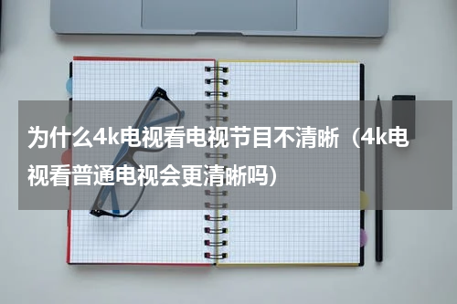 为什么4k电视看电视节目不清晰（4k电视看普通电视会更清晰吗）