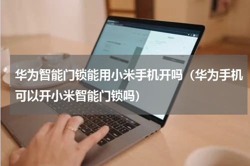 华为智能门锁能用小米手机开吗（华为手机可以开小米智能门锁吗）