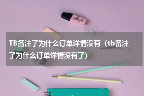 TB备注了为什么订单详情没有（tb备注了为什么订单详情没有了）
