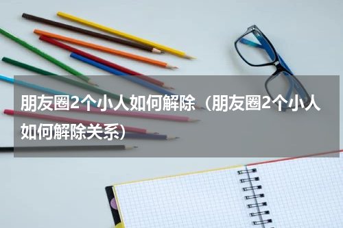 朋友圈2个小人如何解除（朋友圈2个小人如何解除关系）