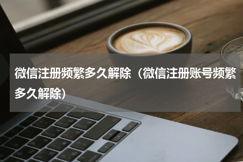 微信注册频繁多久解除（微信注册账号频繁多久解除）