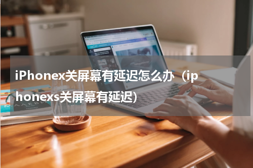 iPhonex关屏幕有延迟怎么办（iphonexs关屏幕有延迟）