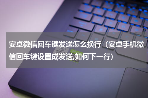 安卓微信回车键发送怎么换行（安卓手机微信回车键设置成发送,如何下一行）