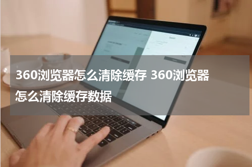 360浏览器怎么清除缓存 360浏览器怎么清除缓存数据