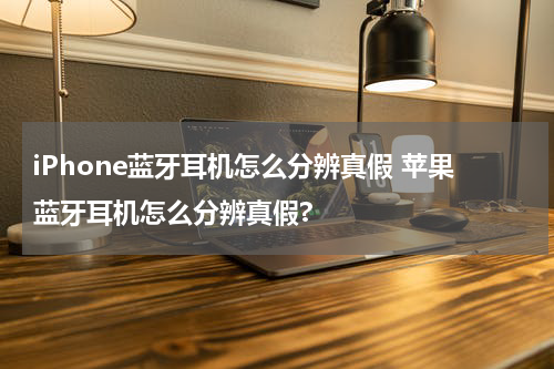 iPhone蓝牙耳机怎么分辨真假 苹果蓝牙耳机怎么分辨真假?