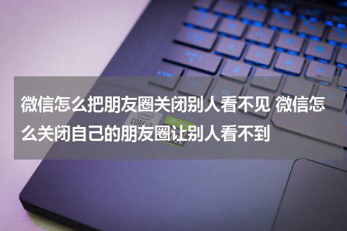 微信怎么把朋友圈关闭别人看不见 微信怎么关闭自己的朋友圈让别人看不到