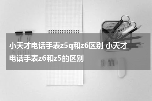 小天才电话手表z5q和z6区别 小天才电话手表z6和z5的区别
