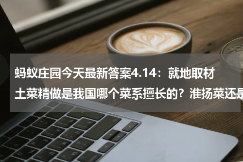 蚂蚁庄园今天最新答案4.14：就地取材土菜精做是我国哪个菜系擅长的？淮扬菜还是粤菜