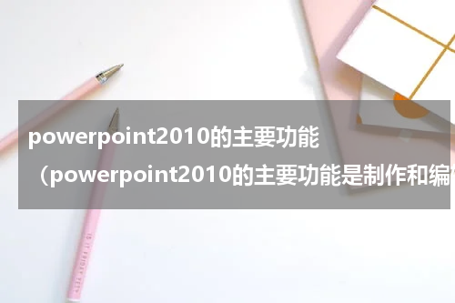 powerpoint2010的主要功能（powerpoint2010的主要功能是制作和编辑演示文稿）