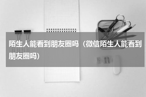 陌生人能看到朋友圈吗（微信陌生人能看到朋友圈吗）